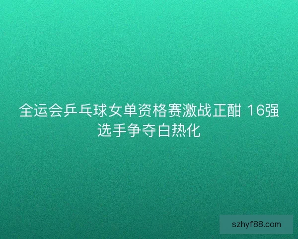 全运会乒乓球女单资格赛激战正酣 16强选手争夺白热化