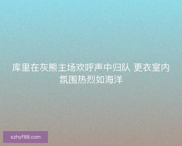 库里在灰熊主场欢呼声中归队 更衣室内氛围热烈如海洋