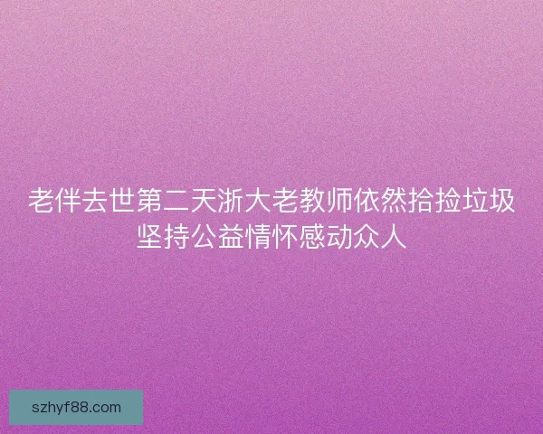 老伴去世第二天浙大老教师依然拾捡垃圾坚持公益情怀感动众人