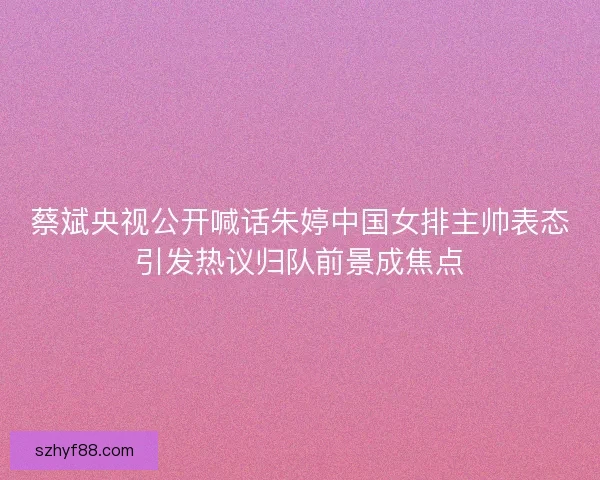 蔡斌央视公开喊话朱婷中国女排主帅表态引发热议归队前景成焦点