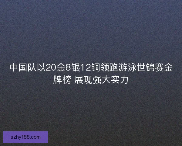 中国队以20金8银12铜领跑游泳世锦赛金牌榜 展现强大实力