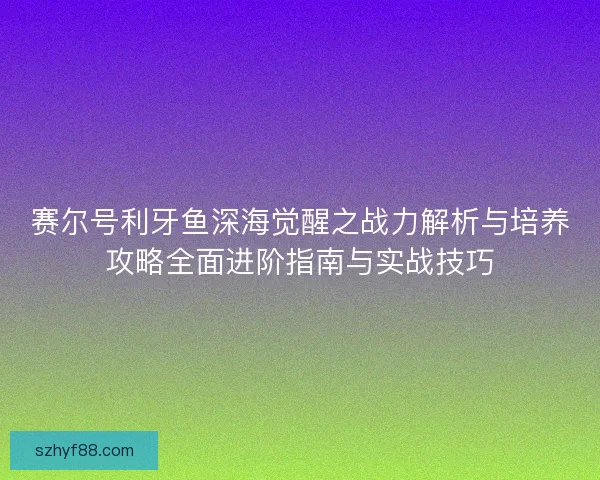 赛尔号利牙鱼深海觉醒之战力解析与培养攻略全面进阶指南与实战技巧