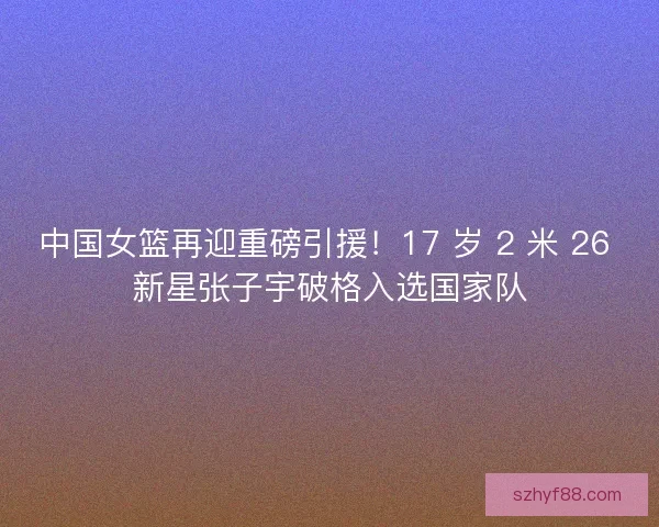 中国女篮再迎重磅引援！17 岁 2 米 26 新星张子宇破格入选国家队