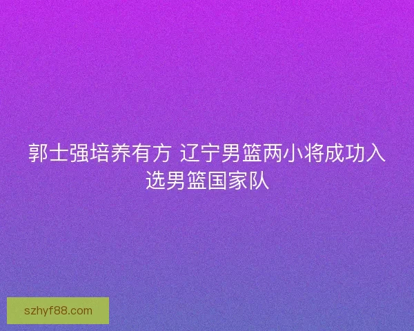 郭士强培养有方 辽宁男篮两小将成功入选男篮国家队 郭士强培养有方 辽宁男篮两小将成功入选男篮国家队