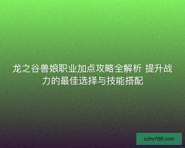 龙之谷兽娘职业加点攻略全解析 提升战力的最佳选择与技能搭配 龙之谷兽娘职业加点攻略全解析 提升战力的最佳选择与技能搭配