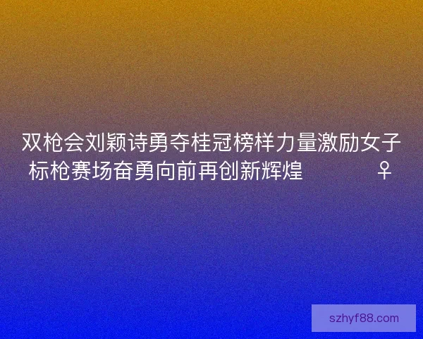 双枪会刘颖诗勇夺桂冠榜样力量激励女子标枪赛场奋勇向前再创新辉煌 🏆🏃‍♀️