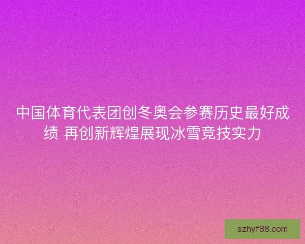 中国体育代表团创冬奥会参赛历史最好成绩 再创新辉煌展现冰雪竞技实力
