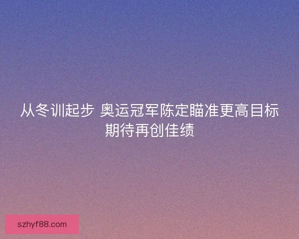 从冬训起步 奥运冠军陈定瞄准更高目标期待再创佳绩