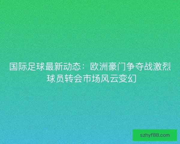国际足球最新动态：欧洲豪门争夺战激烈 球员转会市场风云变幻