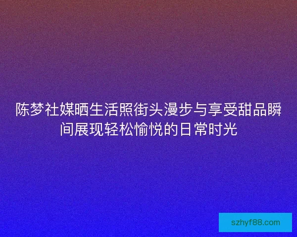 陈梦社媒晒生活照街头漫步与享受甜品瞬间展现轻松愉悦的日常时光