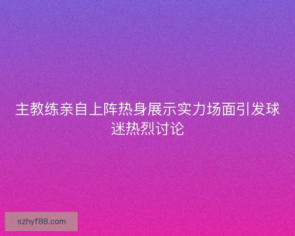 主教练亲自上阵热身展示实力场面引发球迷热烈讨论
