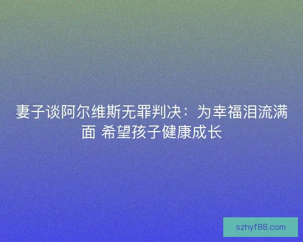 妻子谈阿尔维斯无罪判决：为幸福泪流满面 希望孩子健康成长