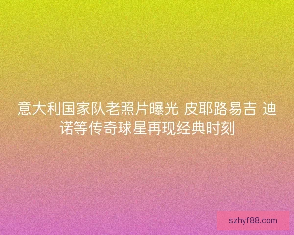 意大利国家队老照片曝光 皮耶路易吉 迪诺等传奇球星再现经典时刻