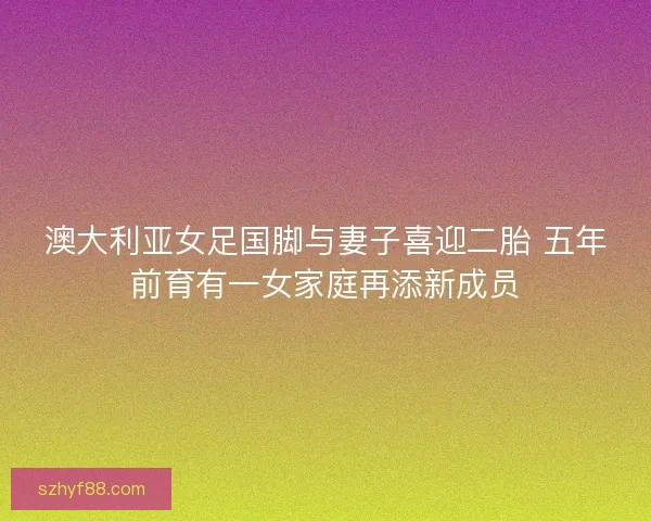 澳大利亚女足国脚与妻子喜迎二胎 五年前育有一女家庭再添新成员