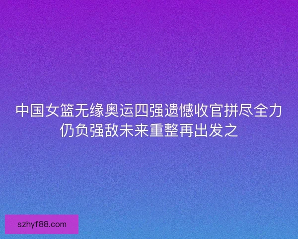 中国女篮无缘奥运四强遗憾收官拼尽全力仍负强敌未来重整再出发之