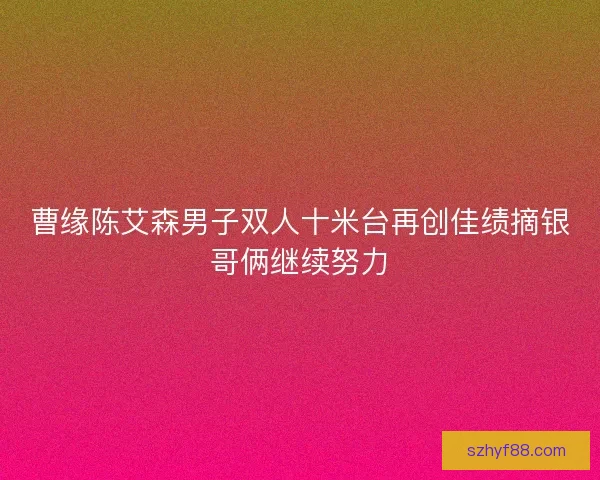 曹缘陈艾森男子双人十米台再创佳绩摘银哥俩继续努力