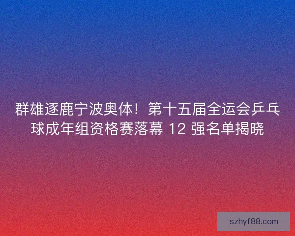 群雄逐鹿宁波奥体！第十五届全运会乒乓球成年组资格赛落幕 12 强名单揭晓