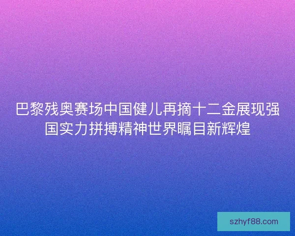 巴黎残奥赛场中国健儿再摘十二金展现强国实力拼搏精神世界瞩目新辉煌
