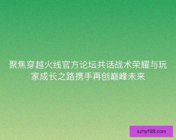 聚焦穿越火线官方论坛共话战术荣耀与玩家成长之路携手再创巅峰未来