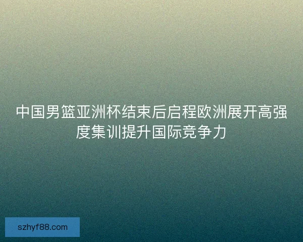 中国男篮亚洲杯结束后启程欧洲展开高强度集训提升国际竞争力