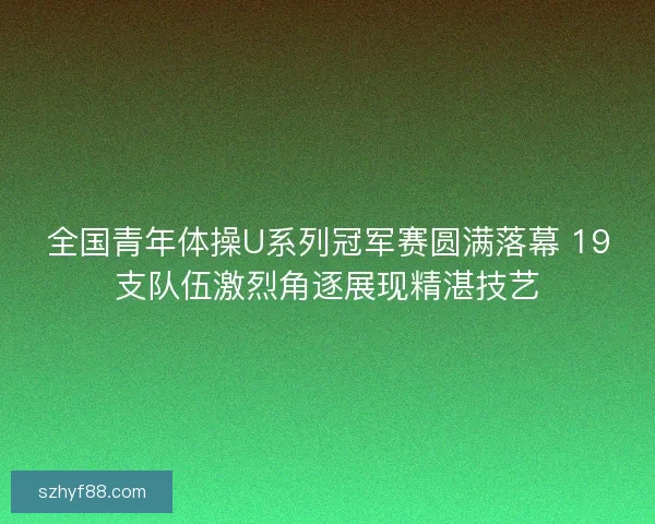 全国青年体操U系列冠军赛圆满落幕 19支队伍激烈角逐展现精湛技艺