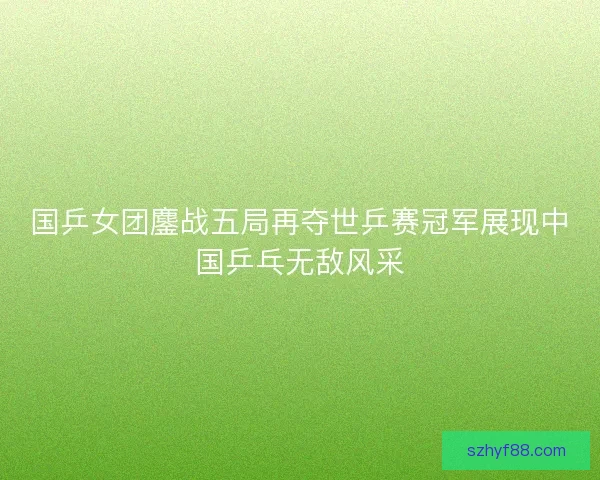 国乒女团鏖战五局再夺世乒赛冠军展现中国乒乓无敌风采