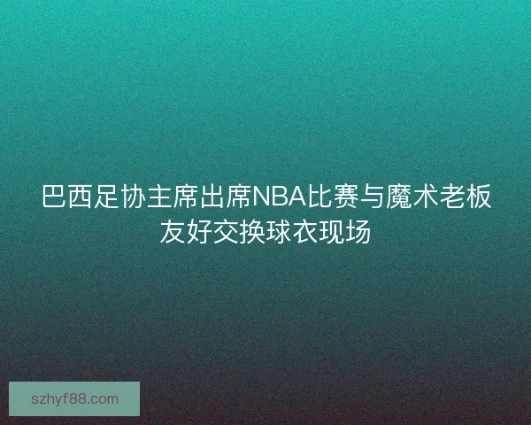 巴西足协主席出席NBA比赛与魔术老板友好交换球衣现场