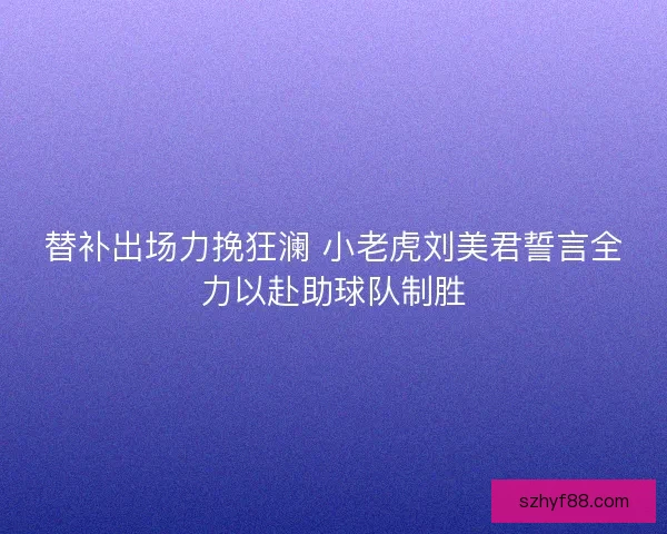 替补出场力挽狂澜 小老虎刘美君誓言全力以赴助球队制胜