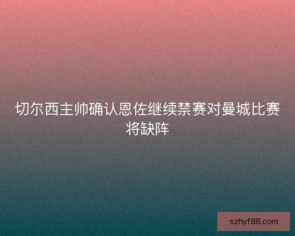 切尔西主帅确认恩佐继续禁赛对曼城比赛将缺阵 切尔西主帅确认恩佐继续禁赛对曼城比赛将缺阵