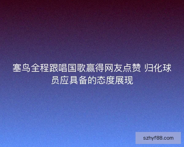 塞鸟全程跟唱国歌赢得网友点赞 归化球员应具备的态度展现 塞鸟全程跟唱国歌赢得网友点赞 归化球员应具备的态度展现