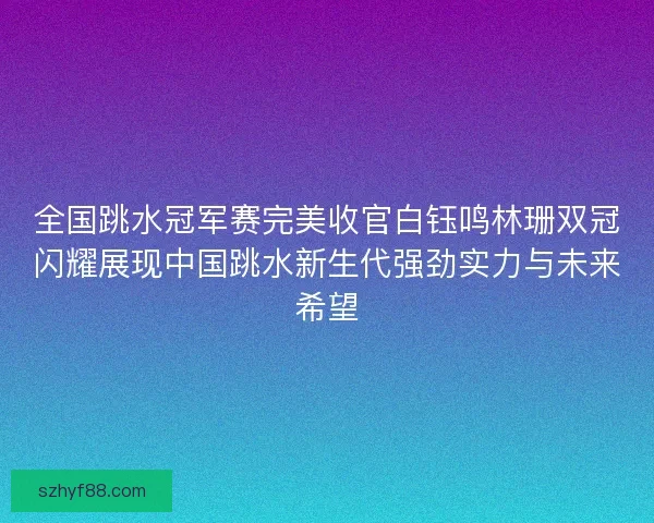 全国跳水冠军赛完美收官白钰鸣林珊双冠闪耀展现中国跳水新生代强劲实力与未来希望